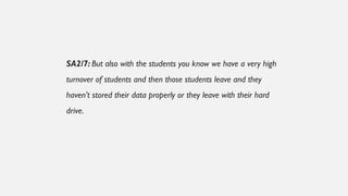 SA2/7: But also with the students you know we have a very high
turnover of students and then those students leave and they
haven’t stored their data properly or they leave with their hard
drive.
 