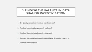 3. FINDING THE BALANCE IN DATA
SHARING INCENTIVIZATION
1. Do globally recognized incentives translate in situ?
2. Are local incentives being properly exploited?
3. Are local disincentives adequately recognized?
4. Can data sharing be incentivized tangentially (ie. By building capacity in
research environments)?
 