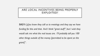 ARE LOCAL INCENTIVES BEING PROPERLY
EXPLOITED?
SA2/1: [y]ou know they call us to meetings and they say we have
funding for this and that. And I think “great stuff”, but I wish they
would ask me what the real issues are. I’ll probably tell you 100
other things outside of the money [permitted to be spent on the
grant]”.
 