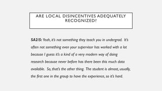 ARE LOCAL DISINCENTIVES ADEQUATELY
RECOGNIZED?
SA2/5: Yeah, it’s not something they teach you in undergrad. It’s
often not something even your supervisor has worked with a lot
because I guess it’s a kind of a very modern way of doing
research because never before has there been this much data
available. So, that’s the other thing. The student is almost, usually,
the first one in the group to have the experience, so it’s hard.
 