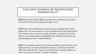 CAN DATA SHARING BE INCENTIVIZED
TANGENTIALLY?
SA2/12: But where I find it difficult is people don’t understand our situation –
it’s not bad will, it’s just not being able to figure it out
SA1/7: if you haven’t finished your project and you contribute there’s other
people with a lot more resources in terms of physical actual lab resources that
can do what we do in a year in a couple of months. So if you were to share
what you were doing without having finished they will finish the work for you
and basically your work is rendered obsolete
SA2/11: For example with the size of [the university] we don’t have the same
legal power like a university in Australia or America. If someone steals their
ideas they will go for them. But we are small and who is going to believe me
when I say “this was my idea”. So there is that fear.
 