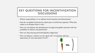 KEY QUESTIONS FOR INCENTIVIZATION
DISCUSSIONS
• Whose responsibility is it to address local incentives and disincentives?
• How far can global incentives be relied upon to build local capacity? What else
needs to accompany them in situ?
• How can one balance the development of supportive global networks with the
possibility of reliance and passiveness?
• How can data sharing avoid ethical/policy hegemony?
• How can balance a reliance on the “good will” of scientists with the
importance of “one size doesn’t fit all”?
 