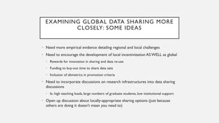 EXAMINING GLOBAL DATA SHARING MORE
CLOSELY: SOME IDEAS
• Need more empirical evidence detailing regional and local challenges
• Need to encourage the development of local incentivization AS WELL as global
• Rewards for innovation in sharing and data re-use
• Funding to buy-out time to share data sets
• Inclusion of altmetrics in promotion criteria
• Need to incorporate discussions on research infrastructures into data sharing
discussions
• Ie. high teaching loads, large numbers of graduate students, low institutional support
• Open up discussion about locally-appropriate sharing options (just because
others are doing it doesn’t mean you need to)
 
