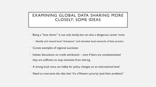 EXAMINING GLOBAL DATA SHARING MORE
CLOSELY: SOME IDEAS
• Being a ”lone sharer” is not only lonely, but can also a dangerous career move
• Identify and reward local “champions” and stimulate local networks of best practice
• Curate examples of regional successes
• Initiate discussions on credit attribution – even if fears are unsubstantiated
they are sufficient to stop scientists from sharing
• A strong local voice can lobby for policy changes on an international level
• Need to overcome the idea that “it’s aWestern priority (and their problem)”
 