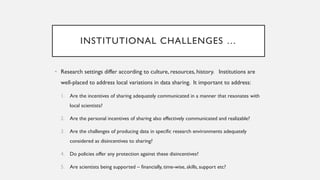INSTITUTIONAL CHALLENGES …
• Research settings differ according to culture, resources, history. Institutions are
well-placed to address local variations in data sharing. It important to address:
1. Are the incentives of sharing adequately communicated in a manner that resonates with
local scientists?
2. Are the personal incentives of sharing also effectively communicated and realizable?
3. Are the challenges of producing data in specific research environments adequately
considered as disincentives to sharing?
4. Do policies offer any protection against these disincentives?
5. Are scientists being supported – financially, time-wise, skills, support etc?
 