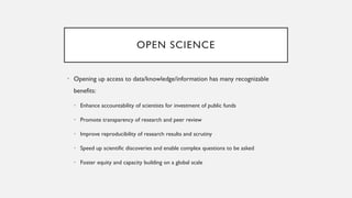 OPEN SCIENCE
• Opening up access to data/knowledge/information has many recognizable
benefits:
• Enhance accountability of scientists for investment of public funds
• Promote transparency of research and peer review
• Improve reproducibility of research results and scrutiny
• Speed up scientific discoveries and enable complex questions to be asked
• Foster equity and capacity building on a global scale
 