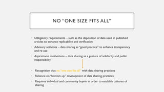 NO “ONE SIZE FITS ALL”
• Obligatory requirements – such as the deposition of data used in published
articles to enhance replicability and verification
• Advisory activities – data sharing as “good practice” to enhance transparency
and re-use
• Aspirational motivations – data sharing as a gesture of solidarity and public
responsibility
• Recognition that no “one size fits all” with data sharing practices
• Reliance on “bottom up” development of data sharing practices
• Requires individual and community buy-in in order to establish cultures of
sharing
 