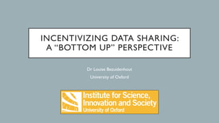 INCENTIVIZING DATA SHARING:
A “BOTTOM UP” PERSPECTIVE
Dr Louise Bezuidenhout
University of Oxford
 