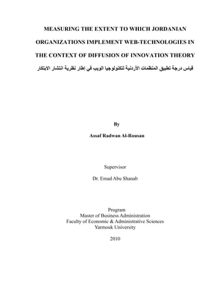 MEASURING THE EXTENT TO WHICH JORDANIAN

ORGANIZATIONS IMPLEMENT WEB-TECHNOLOGIES IN

THE CONTEXT OF DIFFUSION OF INNOVATION THEORY

‫ﻗﯿﺎس درﺟﺔ ﺗﻄﺒﯿﻖ اﻟﻤﻨﻈﻤﺎت اﻷردﻧﯿﺔ ﻟﺘﻜﻨﻮﻟﻮﺟﯿﺎ اﻟﻮﯾﺐ ﻓﻲ إﻃﺎر ﻧﻈﺮﯾﺔ اﻧﺘﺸﺎر اﻻﺑﺘﻜﺎر‬




                                      By

                          Assaf Radwan Al-Rousan




                                 Supervisor

                           Dr. Emad Abu Shanab




                                 Program
                    Master of Business Administration
              Faculty of Economic & Administrative Sciences
                           Yarmouk University

                                    2010
 