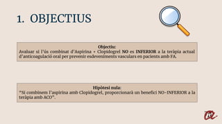 1. OBJECTIUS
Objectiu:
Avaluar si l’ús combinat d’Aspirina + Clopidogrel NO es INFERIOR a la teràpia actual
d’anticoagulac...
