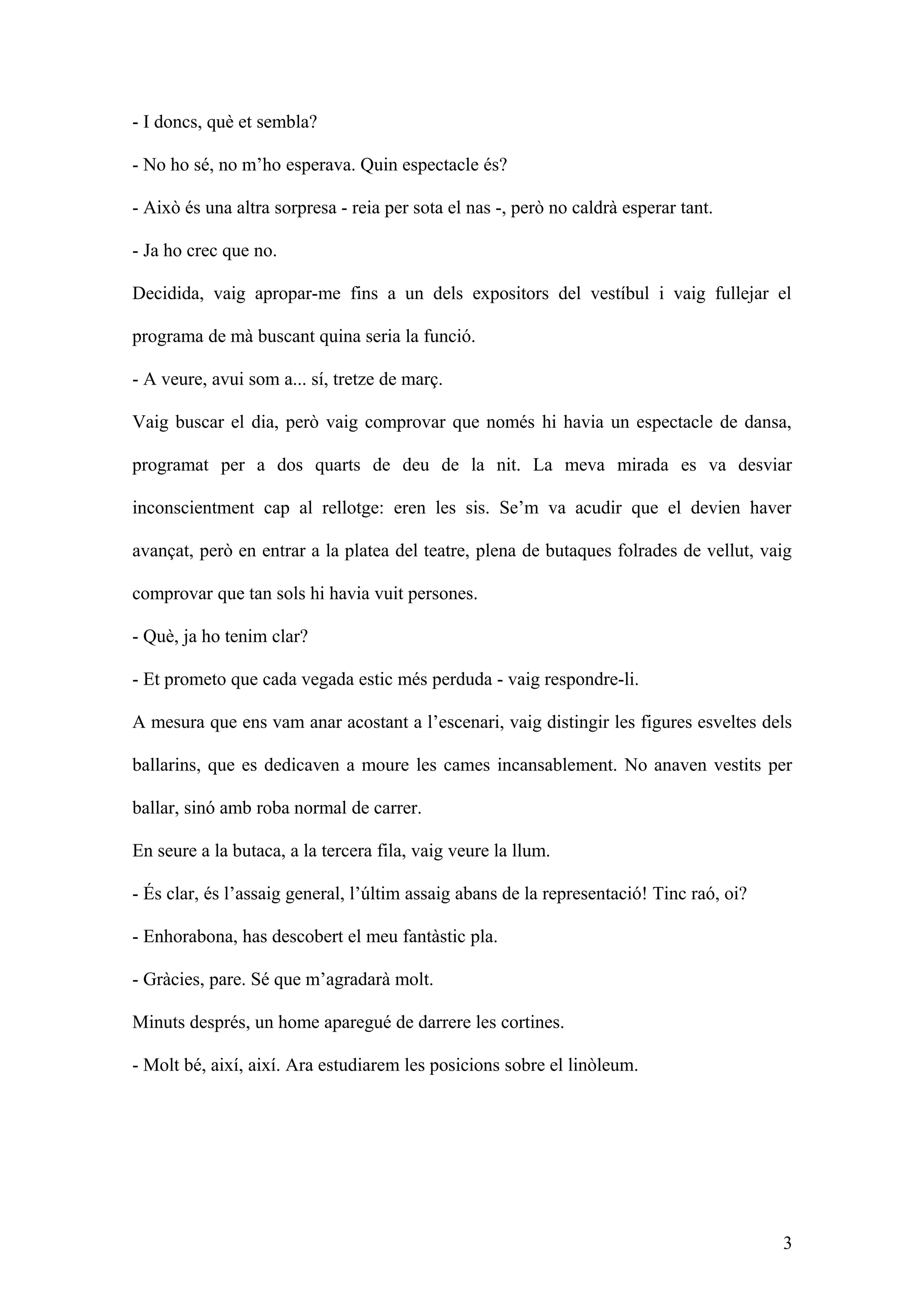 - I doncs, què et sembla?
- No ho sé, no m’ho esperava. Quin espectacle és?
- Això és una altra sorpresa - reia per sota el nas -, però no caldrà esperar tant.
- Ja ho crec que no.
Decidida, vaig apropar-me fins a un dels expositors del vestíbul i vaig fullejar el
programa de mà buscant quina seria la funció.
- A veure, avui som a... sí, tretze de març.
Vaig buscar el dia, però vaig comprovar que només hi havia un espectacle de dansa,
programat per a dos quarts de deu de la nit. La meva mirada es va desviar
inconscientment cap al rellotge: eren les sis. Se’m va acudir que el devien haver
avançat, però en entrar a la platea del teatre, plena de butaques folrades de vellut, vaig
comprovar que tan sols hi havia vuit persones.
- Què, ja ho tenim clar?
- Et prometo que cada vegada estic més perduda - vaig respondre-li.
A mesura que ens vam anar acostant a l’escenari, vaig distingir les figures esveltes dels
ballarins, que es dedicaven a moure les cames incansablement. No anaven vestits per
ballar, sinó amb roba normal de carrer.
En seure a la butaca, a la tercera fila, vaig veure la llum.
- És clar, és l’assaig general, l’últim assaig abans de la representació! Tinc raó, oi?
- Enhorabona, has descobert el meu fantàstic pla.
- Gràcies, pare. Sé que m’agradarà molt.
Minuts després, un home aparegué de darrere les cortines.
- Molt bé, així, així. Ara estudiarem les posicions sobre el linòleum.
3
 