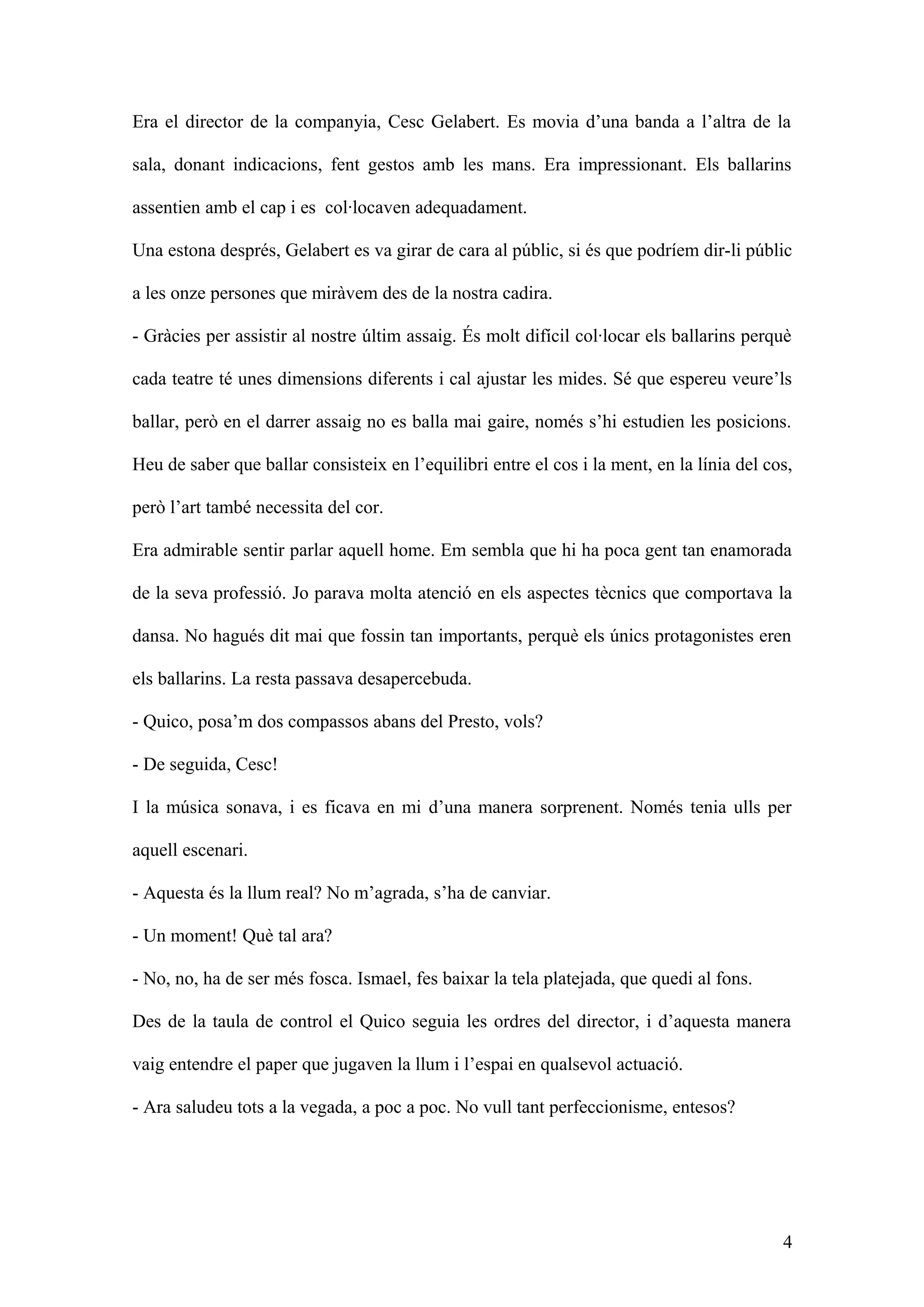 Era el director de la companyia, Cesc Gelabert. Es movia d’una banda a l’altra de la
sala, donant indicacions, fent gestos amb les mans. Era impressionant. Els ballarins
assentien amb el cap i es col·locaven adequadament.
Una estona després, Gelabert es va girar de cara al públic, si és que podríem dir-li públic
a les onze persones que miràvem des de la nostra cadira.
- Gràcies per assistir al nostre últim assaig. És molt difícil col·locar els ballarins perquè
cada teatre té unes dimensions diferents i cal ajustar les mides. Sé que espereu veure’ls
ballar, però en el darrer assaig no es balla mai gaire, només s’hi estudien les posicions.
Heu de saber que ballar consisteix en l’equilibri entre el cos i la ment, en la línia del cos,
però l’art també necessita del cor.
Era admirable sentir parlar aquell home. Em sembla que hi ha poca gent tan enamorada
de la seva professió. Jo parava molta atenció en els aspectes tècnics que comportava la
dansa. No hagués dit mai que fossin tan importants, perquè els únics protagonistes eren
els ballarins. La resta passava desapercebuda.
- Quico, posa’m dos compassos abans del Presto, vols?
- De seguida, Cesc!
I la música sonava, i es ficava en mi d’una manera sorprenent. Només tenia ulls per
aquell escenari.
- Aquesta és la llum real? No m’agrada, s’ha de canviar.
- Un moment! Què tal ara?
- No, no, ha de ser més fosca. Ismael, fes baixar la tela platejada, que quedi al fons.
Des de la taula de control el Quico seguia les ordres del director, i d’aquesta manera
vaig entendre el paper que jugaven la llum i l’espai en qualsevol actuació.
- Ara saludeu tots a la vegada, a poc a poc. No vull tant perfeccionisme, entesos?
4
 