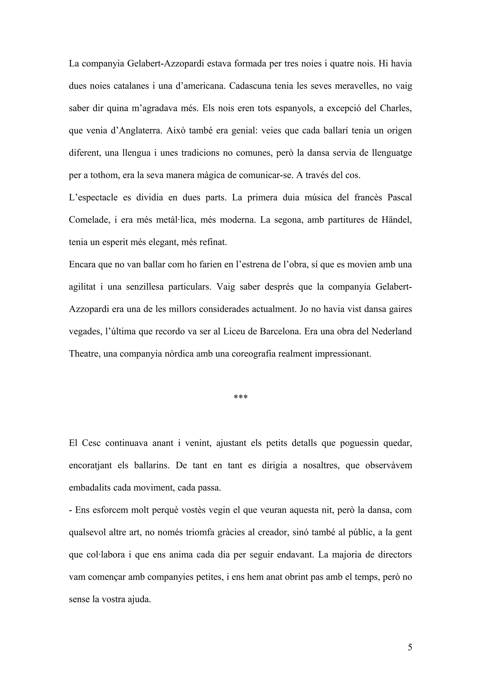 La companyia Gelabert-Azzopardi estava formada per tres noies i quatre nois. Hi havia
dues noies catalanes i una d’americana. Cadascuna tenia les seves meravelles, no vaig
saber dir quina m’agradava més. Els nois eren tots espanyols, a excepció del Charles,
que venia d’Anglaterra. Això també era genial: veies que cada ballarí tenia un origen
diferent, una llengua i unes tradicions no comunes, però la dansa servia de llenguatge
per a tothom, era la seva manera màgica de comunicar-se. A través del cos.
L’espectacle es dividia en dues parts. La primera duia música del francès Pascal
Comelade, i era més metàl·lica, més moderna. La segona, amb partitures de Händel,
tenia un esperit més elegant, més refinat.
Encara que no van ballar com ho farien en l’estrena de l’obra, sí que es movien amb una
agilitat i una senzillesa particulars. Vaig saber després que la companyia Gelabert-
Azzopardi era una de les millors considerades actualment. Jo no havia vist dansa gaires
vegades, l’última que recordo va ser al Liceu de Barcelona. Era una obra del Nederland
Theatre, una companyia nòrdica amb una coreografia realment impressionant.
***
El Cesc continuava anant i venint, ajustant els petits detalls que poguessin quedar,
encoratjant els ballarins. De tant en tant es dirigia a nosaltres, que observàvem
embadalits cada moviment, cada passa.
- Ens esforcem molt perquè vostès vegin el que veuran aquesta nit, però la dansa, com
qualsevol altre art, no només triomfa gràcies al creador, sinó també al públic, a la gent
que col·labora i que ens anima cada dia per seguir endavant. La majoria de directors
vam començar amb companyies petites, i ens hem anat obrint pas amb el temps, però no
sense la vostra ajuda.
5
 