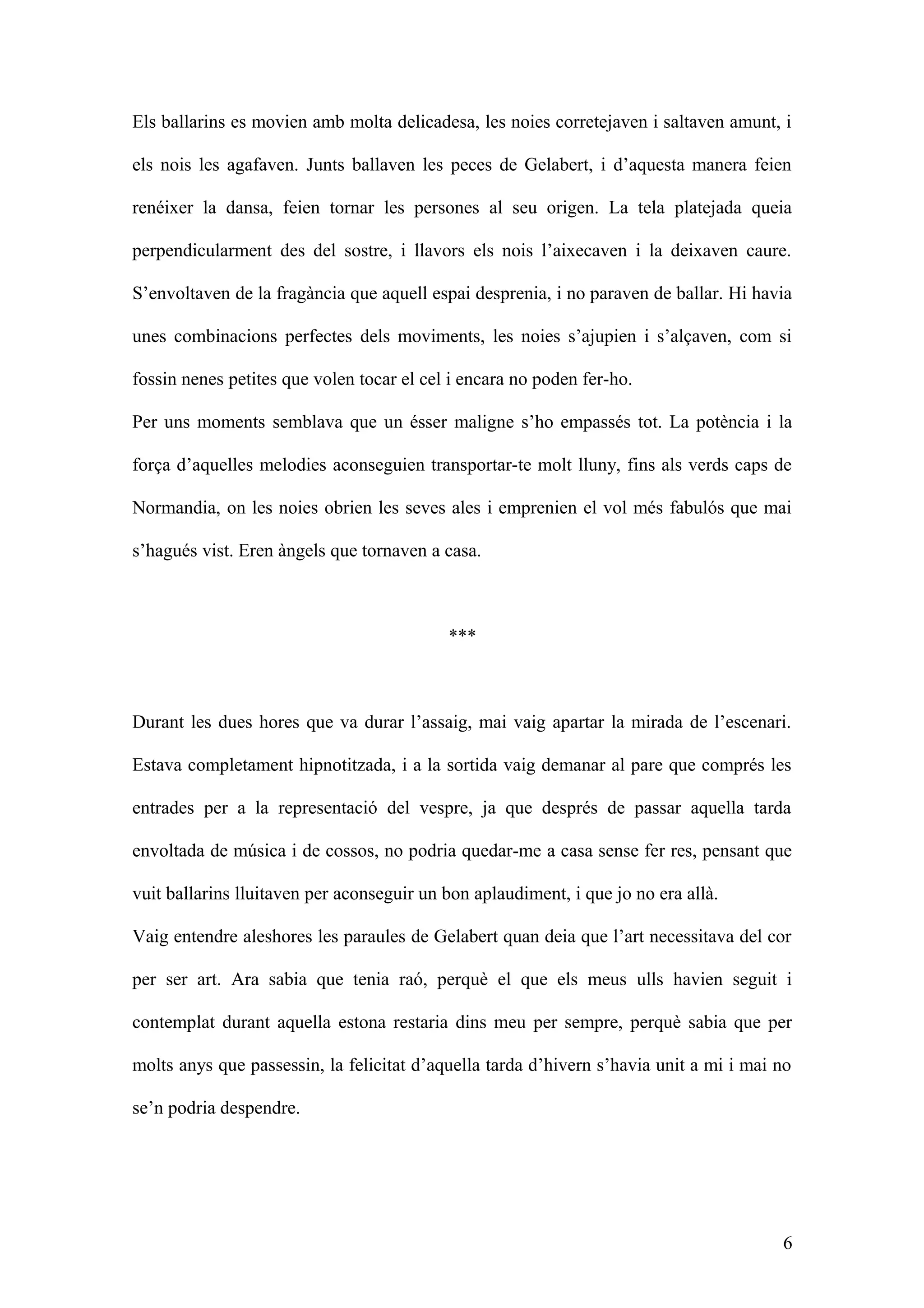Els ballarins es movien amb molta delicadesa, les noies corretejaven i saltaven amunt, i
els nois les agafaven. Junts ballaven les peces de Gelabert, i d’aquesta manera feien
renéixer la dansa, feien tornar les persones al seu origen. La tela platejada queia
perpendicularment des del sostre, i llavors els nois l’aixecaven i la deixaven caure.
S’envoltaven de la fragància que aquell espai desprenia, i no paraven de ballar. Hi havia
unes combinacions perfectes dels moviments, les noies s’ajupien i s’alçaven, com si
fossin nenes petites que volen tocar el cel i encara no poden fer-ho.
Per uns moments semblava que un ésser maligne s’ho empassés tot. La potència i la
força d’aquelles melodies aconseguien transportar-te molt lluny, fins als verds caps de
Normandia, on les noies obrien les seves ales i emprenien el vol més fabulós que mai
s’hagués vist. Eren àngels que tornaven a casa.
***
Durant les dues hores que va durar l’assaig, mai vaig apartar la mirada de l’escenari.
Estava completament hipnotitzada, i a la sortida vaig demanar al pare que comprés les
entrades per a la representació del vespre, ja que després de passar aquella tarda
envoltada de música i de cossos, no podria quedar-me a casa sense fer res, pensant que
vuit ballarins lluitaven per aconseguir un bon aplaudiment, i que jo no era allà.
Vaig entendre aleshores les paraules de Gelabert quan deia que l’art necessitava del cor
per ser art. Ara sabia que tenia raó, perquè el que els meus ulls havien seguit i
contemplat durant aquella estona restaria dins meu per sempre, perquè sabia que per
molts anys que passessin, la felicitat d’aquella tarda d’hivern s’havia unit a mi i mai no
se’n podria despendre.
6
 
