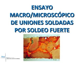 ENSAYOENSAYO
MACRO/MICROSCÓPICOMACRO/MICROSCÓPICO
DE UNIONES SOLDADASDE UNIONES SOLDADAS
POR SOLDEO FUERTEPOR SOLDEO FUERTE
 