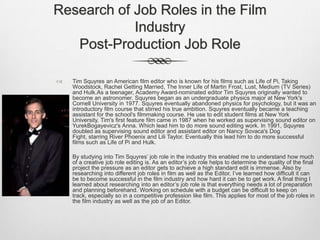 Research of Job Roles in the Film
Industry
Post-Production Job Role


Tim Squyres an American film editor who is known for his films such as Life of Pi, Taking
Woodstock, Rachel Getting Married, The Inner Life of Martin Frost, Lust, Medium (TV Series)
and Hulk.As a teenager, Academy Award-nominated editor Tim Squyres originally wanted to
become an astronomer. Squyres began as an undergraduate physics major at New York's
Cornell University in 1977. Squyres eventually abandoned physics for psychology, but it was an
introductory film course that stirred his true ambition. Squyres eventually became a teaching
assistant for the school's filmmaking course. He use to edit student films at New York
University. Tim's first feature film came in 1987 when he worked as supervising sound editor on
YurekBogayevicz's Anna. Which lead him to do more sound editing work. In 1991, Squyres
doubled as supervising sound editor and assistant editor on Nancy Sovaca's Dog
Fight, starring River Phoenix and Lili Taylor. Eventually this lead him to do more successful
films such as Life of Pi and Hulk.



By studying into Tim Squyres’ job role in the industry this enabled me to understand how much
of a creative job role editing is. As an editor’s job role helps to determine the quality of the final
project the pressure as an editor gets to achieve a high standard edit is immense. Also by
researching into different job roles in film as well as the Editor, I’ve learned how difficult it can
be to become successful in the film industry and how hard it can be to get work. A final thing I
learned about researching into an editor’s job role is that everything needs a lot of preparation
and planning beforehand. Working on schedule with a budget can be difficult to keep on
track, especially so in a competitive profession like film. This applies for most of the job roles in
the film industry as well as the job of an Editor.

 