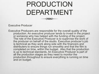 PRODUCTION
DEPARTMENT
Executive Producer
Executive Producers are responsible for the overall quality of the
production. An executive producer tends to invest in the project
or someone who has helped with the funding of the project.
The role of the Executive Producer is to supervise the work of
the producer on behalf of the studio. Executive producer’s job
is technical as they work along side with the financers and
distributers to ensure things run smoothly and that the film is
completed on time, within the budget. Also that the production
is up to technical standards. An Executive Producer is part of
all the production stages as they need to monitor the
production throughout to ensure everything is running on time
and on budget.

 