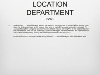 LOCATION
DEPARTMENT


An Assistant Location Manager assists the location manager and is on-set before, during, and
after the filming process, which means they tend to part of the whole production process. An
Assistant Location Manger’s general responsibilities include arriving first at the location to allow
the set dressers onto the set. Assistant Location Managers have to maintain the cleanliness of
the location areas during filming and fielding complaints from neighbors.
Assistant Location Managers work along side with Location Managers, Unit Managers and

 