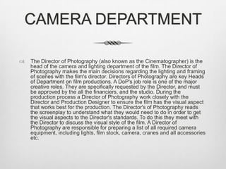 CAMERA DEPARTMENT


The Director of Photography (also known as the Cinematographer) is the
head of the camera and lighting department of the film. The Director of
Photography makes the main decisions regarding the lighting and framing
of scenes with the film's director. Directors of Photography are key Heads
of Department on film productions. A DoP's job role is one of the major
creative roles. They are specifically requested by the Director, and must
be approved by the all the financiers, and the studio. During the
production process a Director of Photography work closely with the
Director and Production Designer to ensure the film has the visual aspect
that works best for the production. The Director's of Photography reads
the screenplay to understand what they would need to do in order to get
the visual aspects to the Director's standards. To do this they meet with
the Director to discuss the visual style of the film. A Director of
Photography are responsible for preparing a list of all required camera
equipment, including lights, film stock, camera, cranes and all accessories
etc.

 