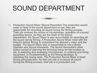 SOUND DEPARTMENT
 Production Sound Mixer (Sound Recordist) The production sound
mixer is head of the sound department on set, they are
responsible for recording all sound during the filming process.
Their job involves the choice of microphones, operation of a sound
recording device. As they are the head of the Sound
Department, the Sound Mixer is also accountable for recording all
the sound during filming. A Production Sound Mixer meet with the
Director before filming to understand the director's vision and the
budget. The Sound Mixer also is responsible to hire a Boom
Operator and Sound Assistants. The Sound Recoridist's other
duties consist of planning the technical setup for the location or
set, to selecting and arranging microphones, to ordering and hiring
equipment, to troubleshooting as the filming develops, to
operating the mixing desk. The Production Sound Mixer is hired
during pre-production. As their job role is to record all sound
during the filming process, their job is a production one.

 