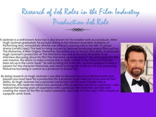 Research of Job Roles in the Film Industry
Production Job Role

gh Jackman is a well known Actor but is also known for his notable work as a producer. After
Hugh Jackman graduated, he pursued drama at the Western Australian Academy of
Performing Arts, immediately afterhe was offered a starring role in the ABC-TV prison
drama Correlli (1995) This lead to rising success to Jackman producing several films such as
The Wolverine, X-Men Origins: Wolverine, Deception and An Aussie Goes Bolly. In particular
Hugh Jackman’s production of The Wolverine was one of his most favorable. In an
interview discussing about his film The Wolverine Jackman stated “ My enthusiasm for this
was massive. My desire to make a movie that is really central to the character that had
been set up in the comic book” As well as being the main role Jackman appears to have a
passion for the character Wolverine, and wants to bring him to life by not only portraying
Wolverine but being in control as a producer to ensure this.
By doing research on Hugh Jackman I was able to discover how much determination and
passion you must have for a production for a producer to do their job to the best of their
ability. As Hugh Jackman has a personal connection with his most notable role as
Wolverine, this made me realize how personal a film production can be to a producer. I also
realized that having years of experience with a particular film franchise can help with
creating the vision of the film to match standards. Especially if in this case a film is based on
a popular comic book.

 
