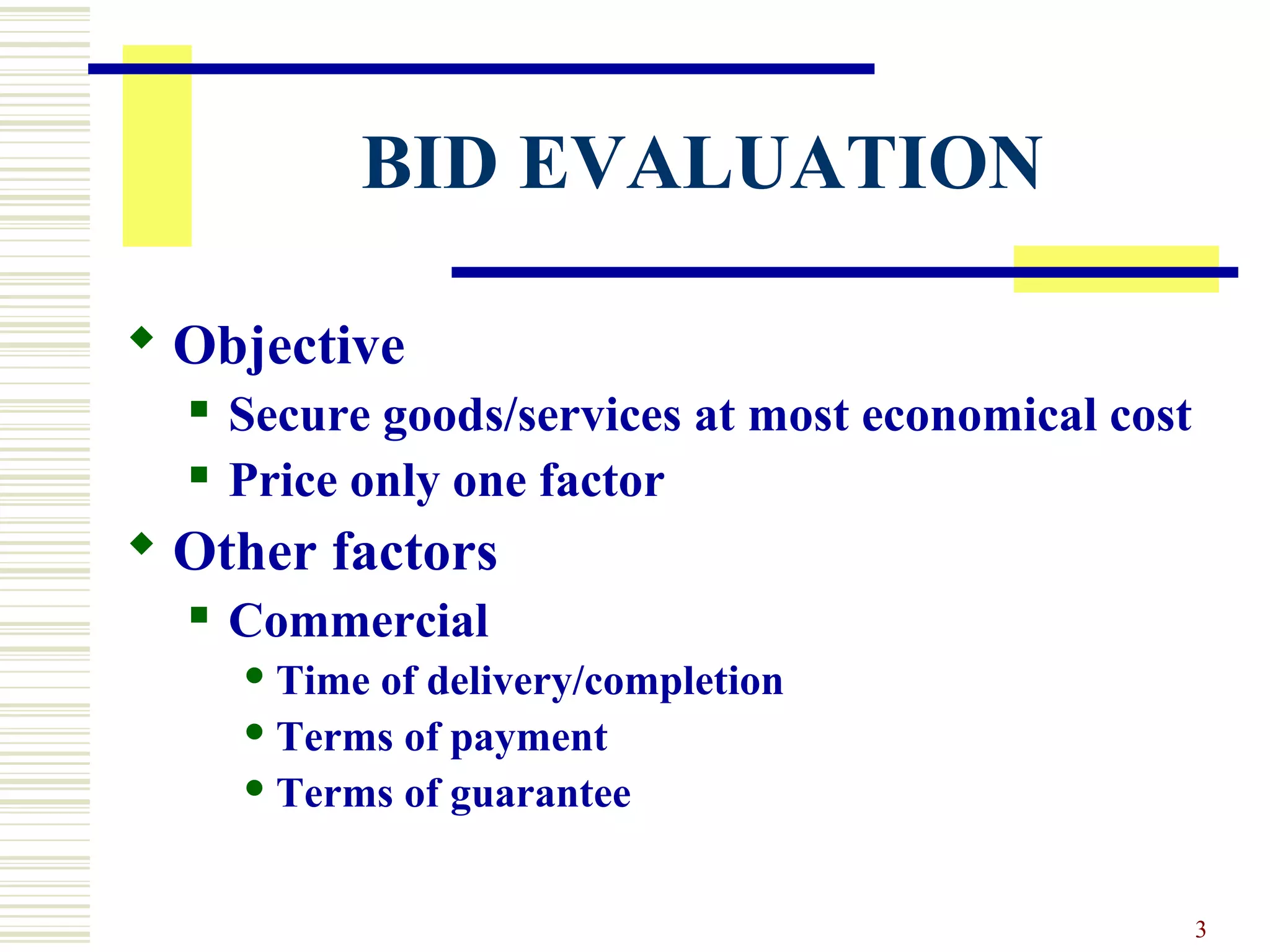 3
BID EVALUATION
 Objective
 Secure goods/services at most economical cost
 Price only one factor
 Other factors
 Commercial
 Time of delivery/completion
 Terms of payment
 Terms of guarantee
 