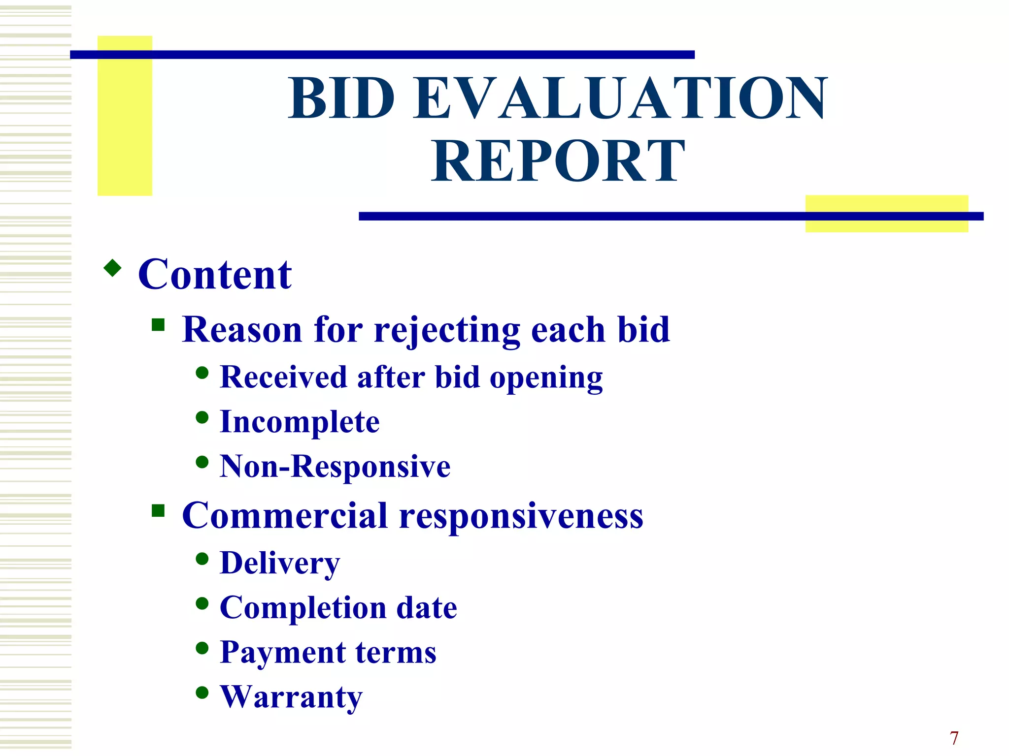 7
BID EVALUATION
REPORT
 Content
 Reason for rejecting each bid
 Received after bid opening
 Incomplete
 Non-Responsive
 Commercial responsiveness
 Delivery
 Completion date
 Payment terms
 Warranty
 