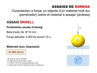 ASSAIGS DE DURESA
    Consisteixen a forçar un objecte d’un material molt dur
        (penetrador) sobre el material a assajar (probeta)

ASSAIG BRINELL
Paràmetres usuals d’assaig:
Bola d’acer de Ø 10 mm
Força aplicada: 3.000 kp durant 15 s


Materials tous. Expressió:
 