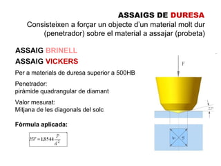 ASSAIGS DE DURESA
    Consisteixen a forçar un objecte d’un material molt dur
        (penetrador) sobre el material a assajar (probeta)

ASSAIG BRINELL
ASSAIG VICKERS
Per a materials de duresa superior a 500HB
Penetrador:
piràmide quadrangular de diamant
Valor mesurat:
Mitjana de les diagonals del solc

Fòrmula aplicada:
 