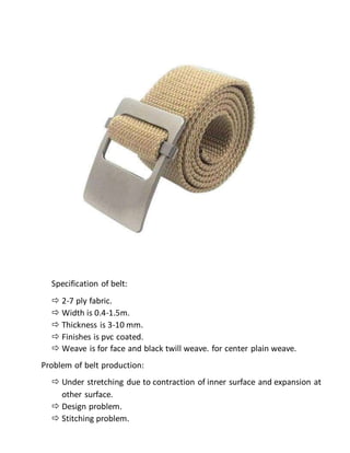 Specification of belt:
 2-7 ply fabric.
 Width is 0.4-1.5m.
 Thickness is 3-10 mm.
 Finishes is pvc coated.
 Weave is for face and black twill weave. for center plain weave.
Problem of belt production:
 Under stretching due to contraction of inner surface and expansion at
other surface.
 Design problem.
 Stitching problem.
 