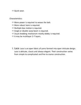  Quick wear.
Characteristics:
 More power is required to weave the belt.
 More robust loom is required.
 Multiple box motion is required.
 Single or double warp beam is required.
 Usual shedding mechanism mostly dobby is required.
 It may be multilayer 2-7 layers.
7. Lace: Lace is an open fabric of yarns formed into open intricate design.
Lace is delicate, classic and always elegant. Their construction varies
from simple to complicated and fine to coarse construction.
 