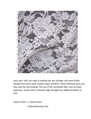Lace yarn: Yarn are used in making lace are stronger and more firmly
twisted than tarns used in other types of fabrics. Mono filament yarns are
also used for lace making. The use of the manmade fiber such as nylon,
polyester, acrylic with is inherent high strength has added durability to
lace.
Types of lace: 1- Typical laces.
2-Manufacturing lace.
 