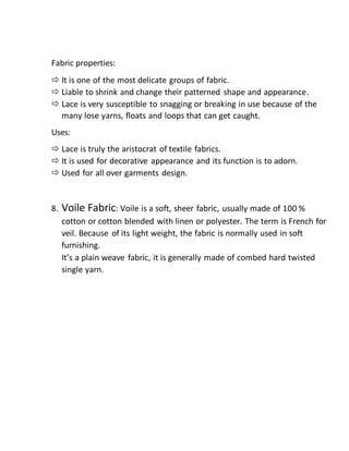Fabric properties:
 It is one of the most delicate groups of fabric.
 Liable to shrink and change their patterned shape and appearance.
 Lace is very susceptible to snagging or breaking in use because of the
many lose yarns, floats and loops that can get caught.
Uses:
 Lace is truly the aristocrat of textile fabrics.
 It is used for decorative appearance and its function is to adorn.
 Used for all over garments design.
8. Voile Fabric: Voile is a soft, sheer fabric, usually made of 100 %
cotton or cotton blended with linen or polyester. The term is French for
veil. Because of its light weight, the fabric is normally used in soft
furnishing.
It’s a plain weave fabric, it is generally made of combed hard twisted
single yarn.
 