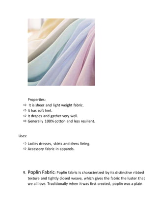 Properties:
 It is sheer and light weight fabric.
 It has soft feel.
 It drapes and gather very well.
 Generally 100% cotton and less resilient.
Uses:
 Ladies dresses, skirts and dress lining.
 Accessory fabric in apparels.
9. Poplin Fabric: Poplin fabric is characterized by its distinctive ribbed
texture and tightly closed weave, which gives the fabric the luster that
we all love. Traditionally when it was first created, poplin was a plain
 