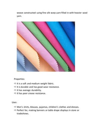 weave constructed using fine silk warp yarn filled in with heavier wool
yarn.
Properties:
 It is a soft and medium weight fabric.
 It is durable and has good wear resistance.
 It has average durability.
 It has poor crease resistance.
Uses:
 Men’s shirts, blouses, pyjamas, children’s clothes and dresses.
 Perfect for, making banners or table drape displays in store or
tradeshows.
 