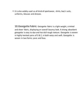  It is also widely used as all kind of sportswear, shirts, boy’s suits,
uniforms, blouses and dresses.
10.Georgette Fabric: Georgette fabric is a light weight, crinkled
and sheer fabric, displaying an overall bouncy look. A strong absorbent
georgette is easy to dye and has dull-rough texture. Georgette is woven
in highly twisted yarns of S & Z, in both warp and weft. Georgette is
woven in two forms: pure and faux.
 