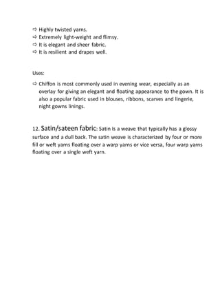  Highly twisted yarns.
 Extremely light-weight and flimsy.
 It is elegant and sheer fabric.
 It is resilient and drapes well.
Uses:
 Chiffon is most commonly used in evening wear, especially as an
overlay for giving an elegant and floating appearance to the gown. It is
also a popular fabric used in blouses, ribbons, scarves and lingerie,
night gowns linings.
12. Satin/sateen fabric: Satin Is a weave that typically has a glossy
surface and a dull back. The satin weave is characterized by four or more
fill or weft yarns floating over a warp yarns or vice versa, four warp yarns
floating over a single weft yarn.
 