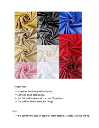 Properties:
 Schreiner finish to produce luster.
 Soft and good drapability.
 It is flat and lustrous with a smooth surface.
 The surface slides easily for linings.
Uses:
 It is commonly used in apparel: satin baseball jackets, athletic shorts.
 