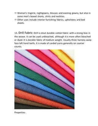  Woman’s lingerie, nightgowns, blouses and evening gowns, but also in
some men’s boxed shorts, shirts and neckties.
 Other uses include interior furnishing fabrics, upholstery and bed
sheets.
13. Drill Fabric: Drill is stout durable cotton fabric with a strong bias in
the weave. It can be used unbleached, although it is more often bleached
or dyed. It is durable fabric of medium weight. Usually three harness warp
face left hand twills. It is made of carded yarns generally on coarser
counts.
Properties:
 