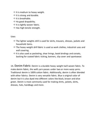  It is medium to heavy weight.
 It is strong and durable.
 It is breathable.
 Ha good drapability.
 It is tightly woven fabric.
 Has high tensile strength.
Uses:
 The lighter weights drill is used for skirts, trousers, dresses, jackets and
household items.
 The heavy weight drill fabric is used as work clothes, industrial uses and
wall covering.
 It is also used as pocketing, shoe linings, book bindings and corsets,
backing for coated fabric ticking, banners, slip cover and sportswear.
14. Denim Fabric: Denim is a durable heavy weight twill woven fabric. To
make denim fabric, the weft yarn passes under two or more warp yarns.
Traditional denim is 100% cotton fabric. Additionally, denim is often blended
with other fabrics. Denim is very versatile fabric. Blue is original color of
denim but it is also dyed into different colors like black, brown and olive
green. Denim is most commonly used for making shirts, jackets, skirts,
dresses, hats, handbags and more.
 