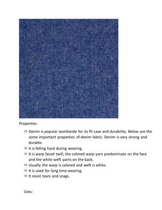 Properties:
 Denim is popular worldwide for its fit case and durability. Below are the
some important properties of denim fabric. Denim is very strong and
durable.
 It is felling hard during wearing.
 It is warp faced twill, the colored warp yarn predominate on the face
and the white weft yarns on the back.
 Usually the warp is colored and weft is white.
 It is used for long time wearing.
 It resist tears and snags.
Uses:
 