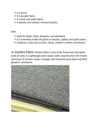  It is warm.
 It is durable fabric.
 It is thick and stable fabric.
 It absorbs and releases moisture quickly.
Uses:
 Used for better cloths, draperies and upholstery.
 It is commonly made into pants or trousers, jackets and sports wears.
 Corduroy is also used as skirts, slacks, children’s clothes and dresses.
16. Cambric Fabric: Cambric fabric is one of the finest and most dense
kinds of cloth, is a lightweight plain-weave cloth, originally from the French
commune of cambrai, woven in greige, than bleached piece dyed and often
glazed or calendered.
 