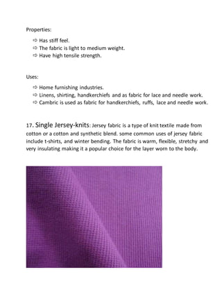 Properties:
 Has stiff feel.
 The fabric is light to medium weight.
 Have high tensile strength.
Uses:
 Home furnishing industries.
 Linens, shirting, handkerchiefs and as fabric for lace and needle work.
 Cambric is used as fabric for handkerchiefs, ruffs, lace and needle work.
17. Single Jersey-knits: Jersey fabric is a type of knit textile made from
cotton or a cotton and synthetic blend. some common uses of jersey fabric
include t-shirts, and winter bending. The fabric is warm, flexible, stretchy and
very insulating making it a popular choice for the layer worn to the body.
 