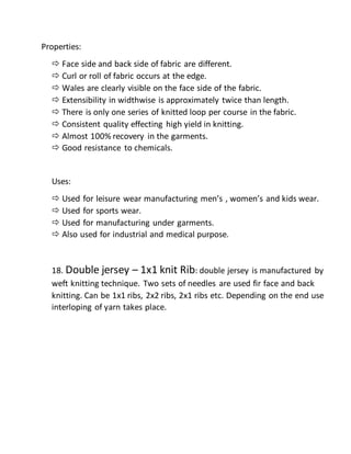 Properties:
 Face side and back side of fabric are different.
 Curl or roll of fabric occurs at the edge.
 Wales are clearly visible on the face side of the fabric.
 Extensibility in widthwise is approximately twice than length.
 There is only one series of knitted loop per course in the fabric.
 Consistent quality effecting high yield in knitting.
 Almost 100% recovery in the garments.
 Good resistance to chemicals.
Uses:
 Used for leisure wear manufacturing men’s , women’s and kids wear.
 Used for sports wear.
 Used for manufacturing under garments.
 Also used for industrial and medical purpose.
18. Double jersey – 1x1 knit Rib: double jersey is manufactured by
weft knitting technique. Two sets of needles are used fir face and back
knitting. Can be 1x1 ribs, 2x2 ribs, 2x1 ribs etc. Depending on the end use
interloping of yarn takes place.
 