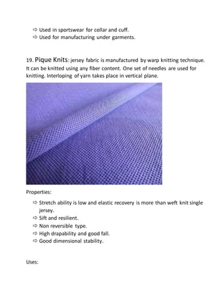  Used in sportswear for collar and cuff.
 Used for manufacturing under garments.
19. Pique Knits: jersey fabric is manufactured by warp knitting technique.
It can be knitted using any fiber content. One set of needles are used for
knitting. Interloping of yarn takes place in vertical plane.
Properties:
 Stretch ability is low and elastic recovery is more than weft knit single
jersey.
 Sift and resilient.
 Non reversible type.
 High drapability and good fall.
 Good dimensional stability.
Uses:
 