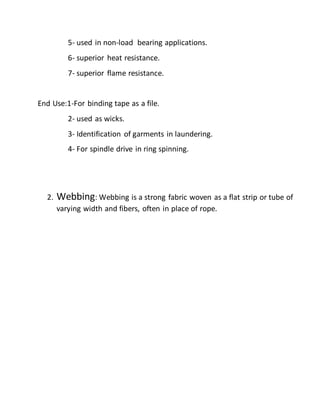 5- used in non-load bearing applications.
6- superior heat resistance.
7- superior flame resistance.
End Use:1-For binding tape as a file.
2- used as wicks.
3- Identification of garments in laundering.
4- For spindle drive in ring spinning.
2. Webbing: Webbing is a strong fabric woven as a flat strip or tube of
varying width and fibers, often in place of rope.
 