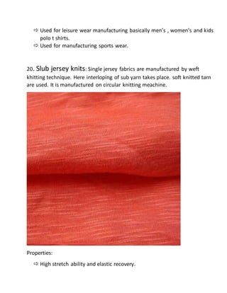  Used for leisure wear manufacturing basically men’s , women’s and kids
polo t shirts.
 Used for manufacturing sports wear.
20. Slub jersey knits: Single jersey fabrics are manufactured by weft
khitting technique. Here interloping of sub yarn takes place. soft knitted tarn
are used. It is manufactured on circular knitting meachine.
Properties:
 High stretch ability and elastic recovery.
 