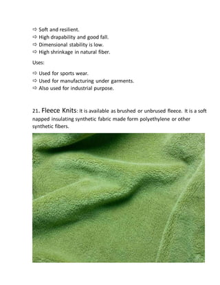 Soft and resilient.
 High drapability and good fall.
 Dimensional stability is low.
 High shrinkage in natural fiber.
Uses:
 Used for sports wear.
 Used for manufacturing under garments.
 Also used for industrial purpose.
21. Fleece Knits: It is available as brushed or unbrused fleece. It is a soft
napped insulating synthetic fabric made form polyethylene or other
synthetic fibers.
 