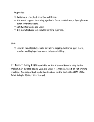 Properties:
 Available as brushed or unbrused fleece.
 It is a soft napped insulating synthetic fabric made form polyethylene or
other synthetic fibers.
 Soft twisted yarns are used.
 It is manufactured on circular knitting machine.
Uses:
 Used in casual jackets, hats, sweaters, jogging, bottoms, gym cloth,
hoodies and high performance outdoor clothing.
22. French terry knits: Available as 3 or 4 thread French terry in the
market. Soft twisted coarse yarn are used. It is manufactured on flat knitting
machine. Consists of tuck and miss structure on the back side. GSM of the
fabric is high. 100% cotton is used.
 