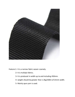 Feature:1- It is a narrow fabric woven coarsely.
2- It is multiply fabrics.
3- It is produced in width up to and including 450mm.
4- weight should be greater than 1.3kg/100m of 25mm width.
5- Mainly spun yarn is used.
 